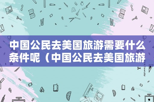 中國(guó)公民去美國(guó)旅游需要什么條件呢（中國(guó)公民去美國(guó)旅游需要什么條件）