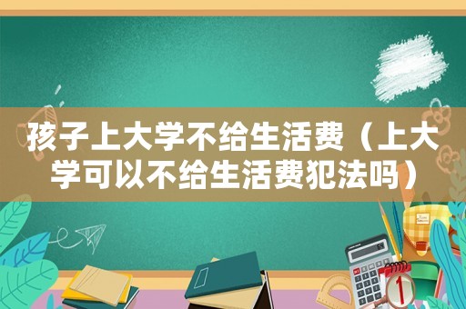 孩子上大學不給生活費（上大學可以不給生活費犯法嗎）