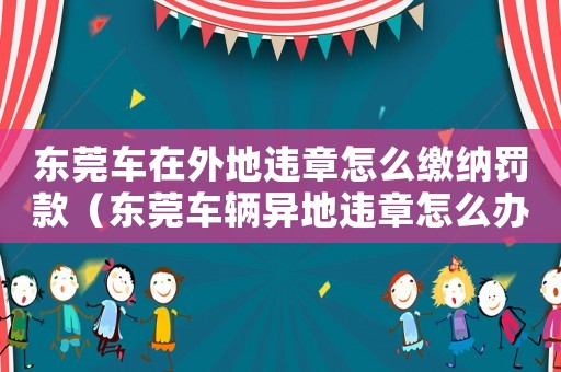 東莞車在外地違章怎么繳納罰款（東莞車輛異地違章怎么辦理手續(xù)）