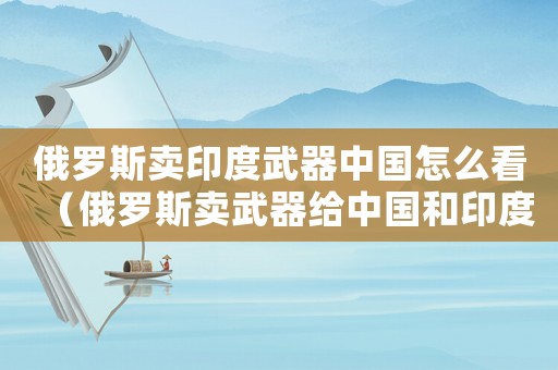 俄羅斯賣印度武器中國怎么看（俄羅斯賣武器給中國和印度區(qū)別）