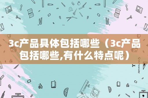 3c產(chǎn)品具體包括哪些（3c產(chǎn)品包括哪些,有什么特點(diǎn)呢）