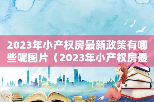 2023年小產(chǎn)權(quán)房最新政策有哪些呢圖片（2023年小產(chǎn)權(quán)房最新政策有哪些呢）