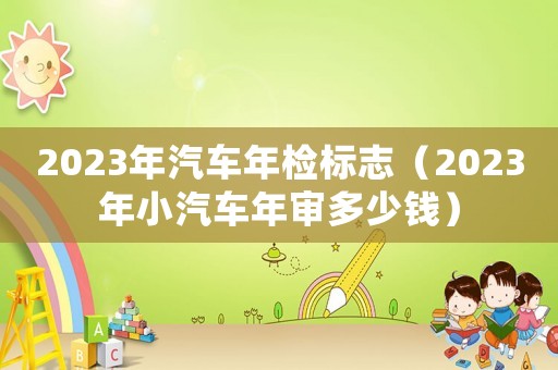 2023年汽車年檢標志（2023年小汽車年審多少錢）
