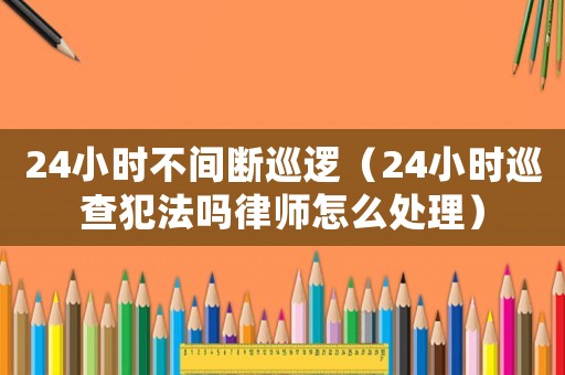 24小時不間斷巡邏（24小時巡查犯法嗎律師怎么處理）