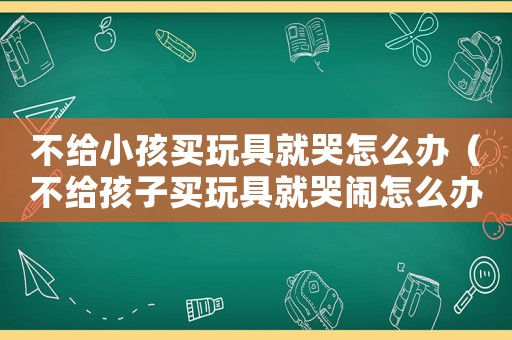 不給小孩買玩具就哭怎么辦（不給孩子買玩具就哭鬧怎么辦）
