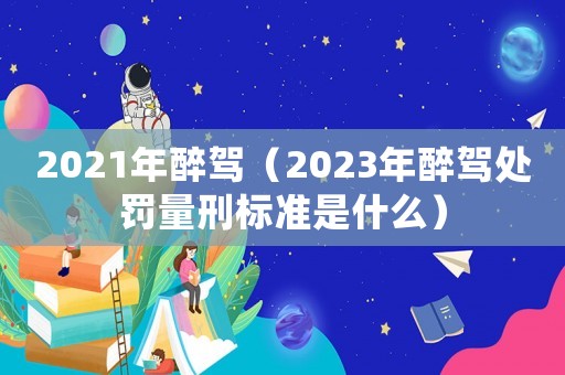 2021年醉駕（2023年醉駕處罰量刑標(biāo)準(zhǔn)是什么）