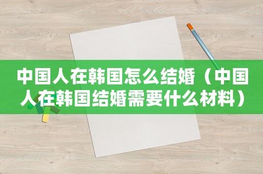 中國人在韓國怎么結婚（中國人在韓國結婚需要什么材料）