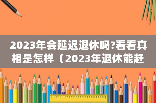 2023年會延遲退休嗎?看看真相是怎樣（2023年退休能趕上延遲退休嗎）