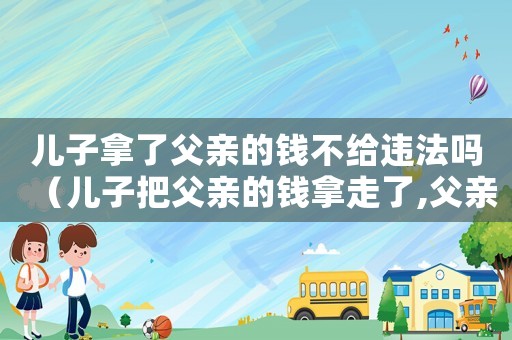 兒子拿了父親的錢不給違法嗎（兒子把父親的錢拿走了,父親告法院）