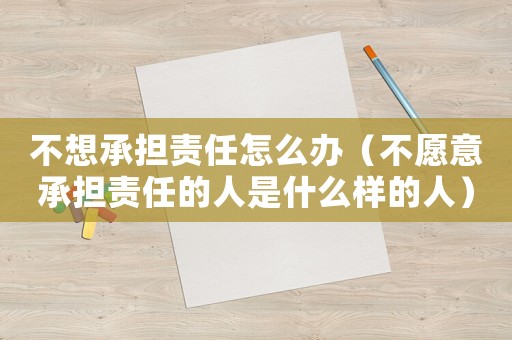 不想承擔責任怎么辦（不愿意承擔責任的人是什么樣的人）