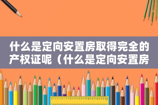 什么是定向安置房取得完全的產權證呢（什么是定向安置房取得完全的產權證）