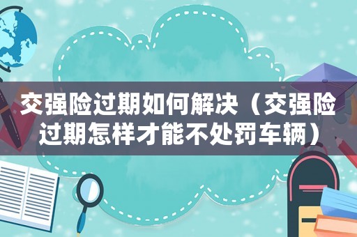 交強險過期如何解決（交強險過期怎樣才能不處罰車輛）