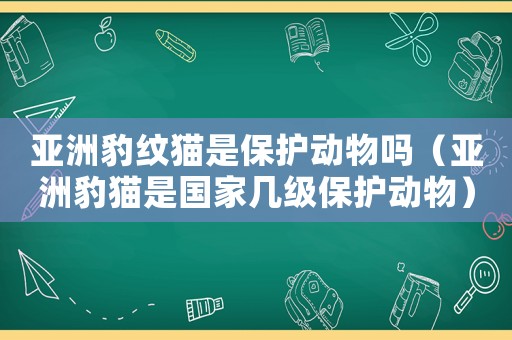 亞洲豹紋貓是保護動物嗎（亞洲豹貓是國家幾級保護動物）