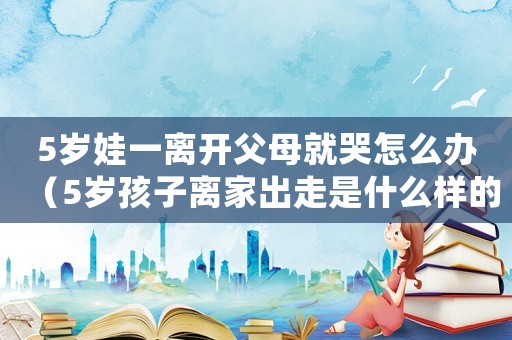5歲娃一離開父母就哭怎么辦（5歲孩子離家出走是什么樣的心態）