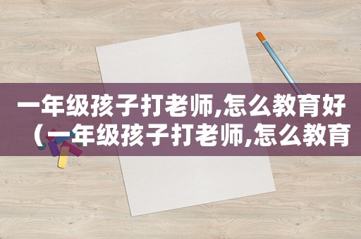 一年級孩子打老師,怎么教育好（一年級孩子打老師,怎么教育?）