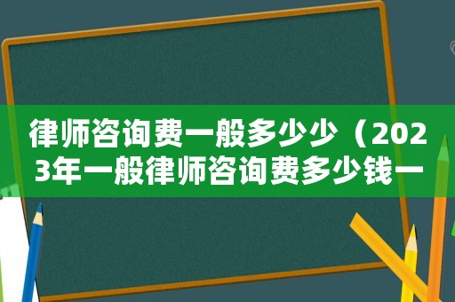 律師咨詢費一般多少少（2023年一般律師咨詢費多少錢一次）