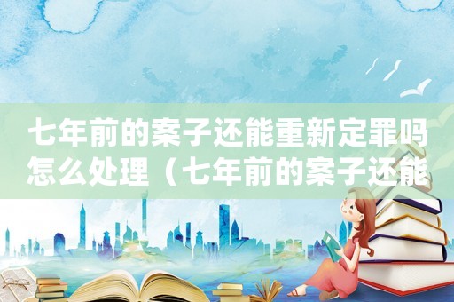 七年前的案子還能重新定罪嗎怎么處理（七年前的案子還能重新定罪嗎?）