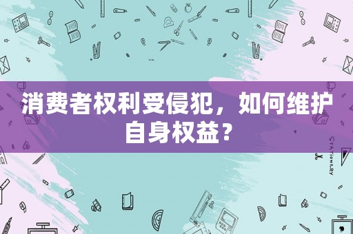 消費者權利受侵犯，如何維護自身權益？