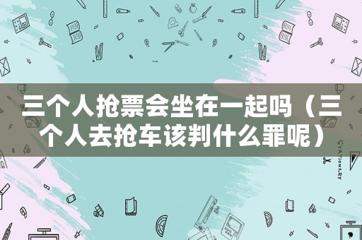 三個(gè)人搶票會(huì)坐在一起嗎（三個(gè)人去搶車(chē)該判什么罪呢）