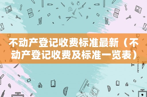 不動產登記收費標準最新（不動產登記收費及標準一覽表）
