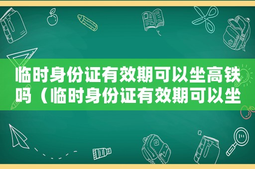臨時身份證有效期可以坐高鐵嗎（臨時身份證有效期可以坐高鐵嗎）