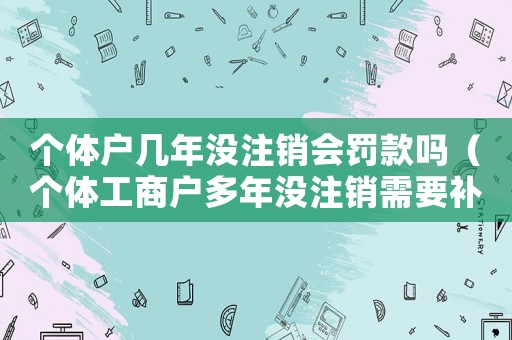 個體戶幾年沒注銷會罰款嗎（個體工商戶多年沒注銷需要補稅嗎）