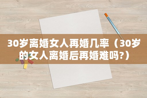 30歲離婚女人再婚幾率（30歲的女人離婚后再婚難嗎?）