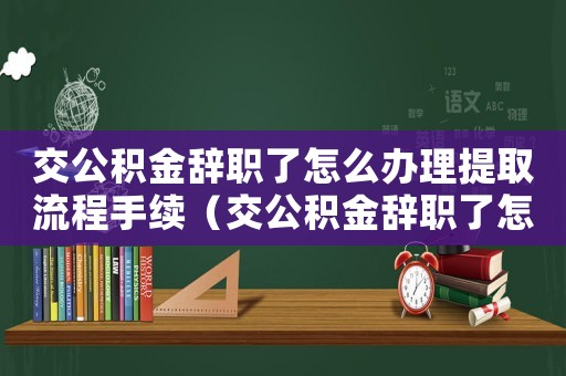 交公積金辭職了怎么辦理提取流程手續（交公積金辭職了怎么辦理提取流程）