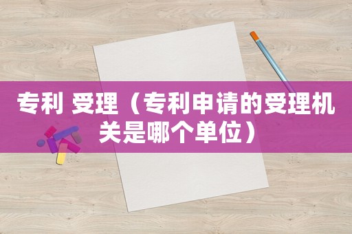 專利 受理（專利申請的受理機關是哪個單位）