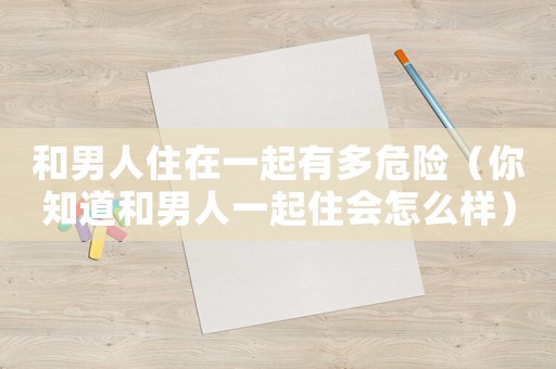 和男人住在一起有多危險（你知道和男人一起住會怎么樣）