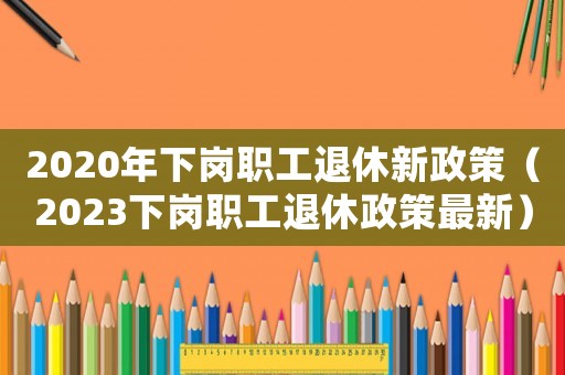 2020年下崗職工退休新政策（2023下崗職工退休政策最新）