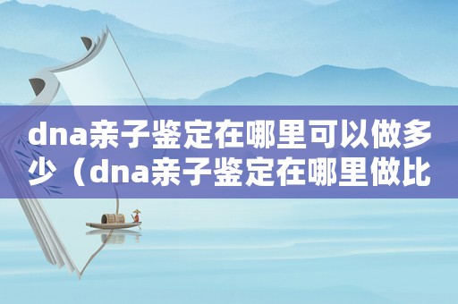 dna親子鑒定在哪里可以做多少（dna親子鑒定在哪里做比較好）