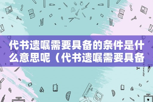 代書遺囑需要具備的條件是什么意思呢（代書遺囑需要具備的條件是什么意思）