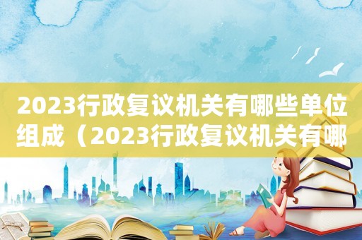 2023行政復(fù)議機(jī)關(guān)有哪些單位組成（2023行政復(fù)議機(jī)關(guān)有哪些單位）