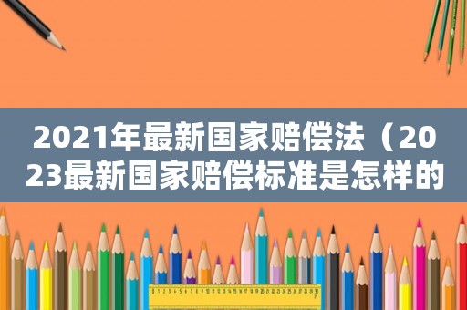2021年最新國(guó)家賠償法（2023最新國(guó)家賠償標(biāo)準(zhǔn)是怎樣的呀）