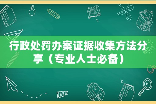 行政處罰辦案證據收集方法分享（專業人士必備）