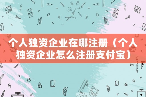 個人獨資企業在哪注冊（個人獨資企業怎么注冊支付寶）