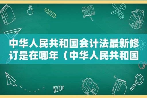 中華人民共和國會計法最新修訂是在哪年（中華人民共和國會計法最新修訂）