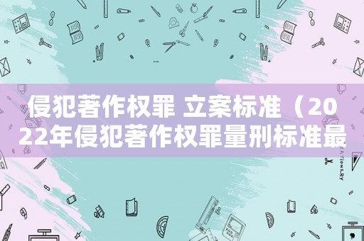 侵犯著作權罪 立案標準（2022年侵犯著作權罪量刑標準最新）