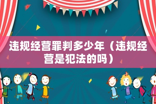 違規經營罪判多少年（違規經營是犯法的嗎）