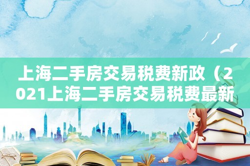 上海二手房交易稅費(fèi)新政（2021上海二手房交易稅費(fèi)最新規(guī)定）
