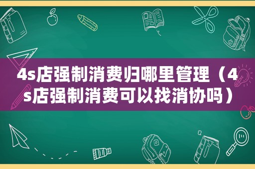 4s店強制消費歸哪里管理（4s店強制消費可以找消協嗎）