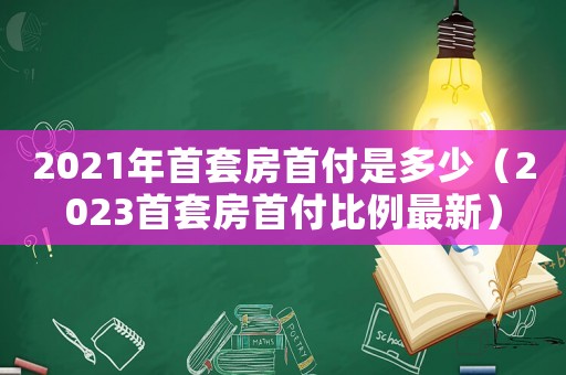 2021年首套房首付是多少（2023首套房首付比例最新）