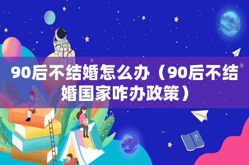 90后不結婚怎么辦（90后不結婚國家咋辦政策）