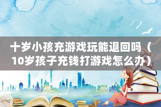 十歲小孩充游戲玩能退回嗎（10歲孩子充錢打游戲怎么辦）