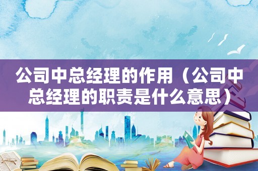 公司中總經(jīng)理的作用（公司中總經(jīng)理的職責(zé)是什么意思）