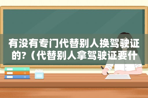 有沒有專門代替別人換駕駛證的?（代替別人拿駕駛證要什么條件）