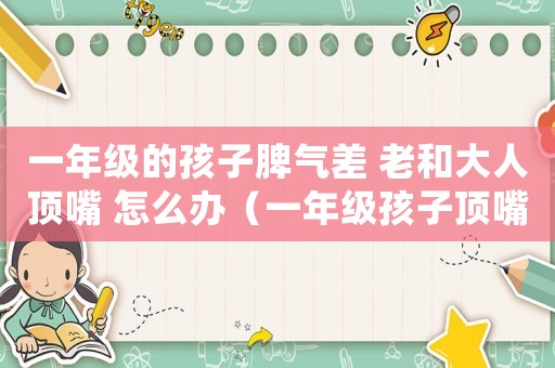 一年級的孩子脾氣差 老和大人頂嘴 怎么辦（一年級孩子頂嘴叛逆走怎么辦）