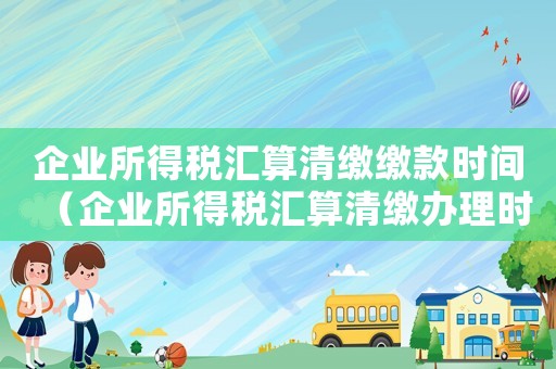 企業所得稅匯算清繳繳款時間（企業所得稅匯算清繳辦理時間）