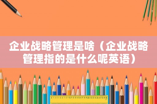 企業戰略管理是啥（企業戰略管理指的是什么呢英語）